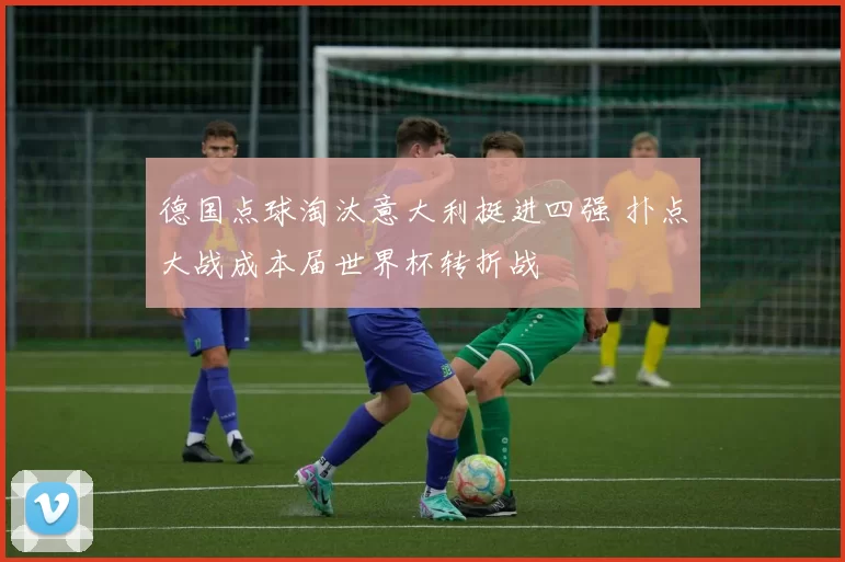 德国点球淘汰意大利挺进四强 扑点大战成本届世界杯转折战
