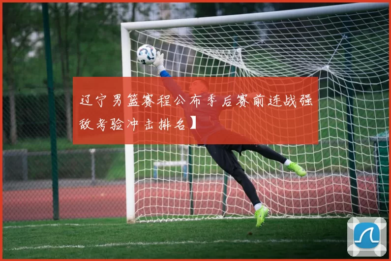 辽宁男篮赛程公布季后赛前连战强敌考验冲击排名】