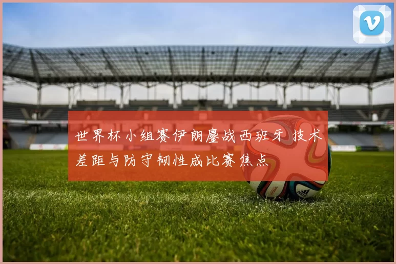 世界杯小组赛伊朗鏖战西班牙 技术差距与防守韧性成比赛焦点