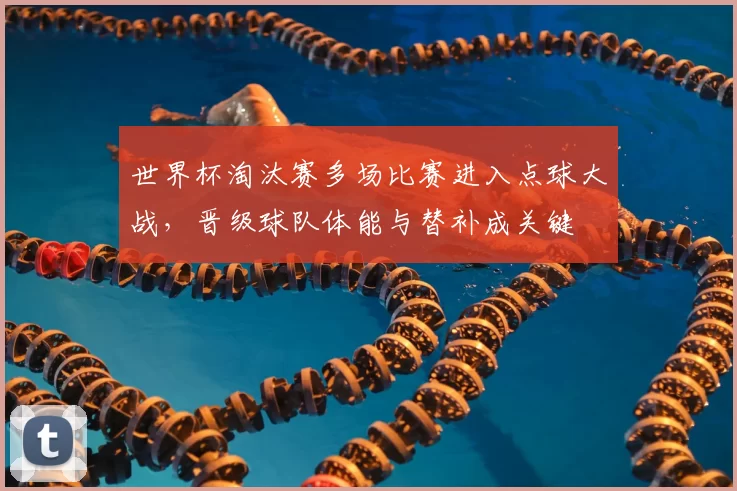 世界杯淘汰赛多场比赛进入点球大战,晋级球队体能与替补成关键