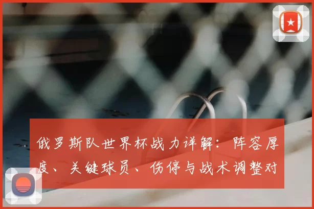 俄罗斯队世界杯战力详解：阵容厚度、关键球员、伤停与战术调整对出线影响