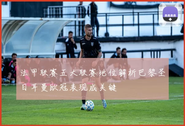 法甲联赛五大联赛地位解析巴黎圣日耳曼欧冠表现成关键