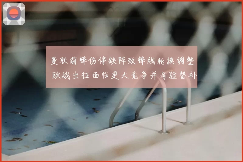 曼联前锋伤停缺阵致锋线轮换调整 欧战出征面临更大竞争并考验替补