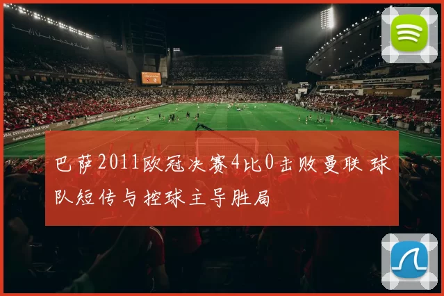 巴萨2011欧冠决赛4比0击败曼联 球队短传与控球主导胜局