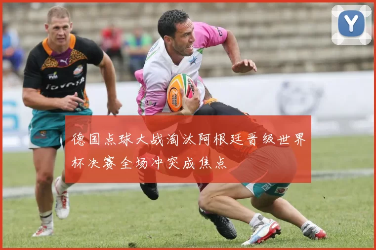 德国点球大战淘汰阿根廷晋级世界杯决赛全场冲突成焦点