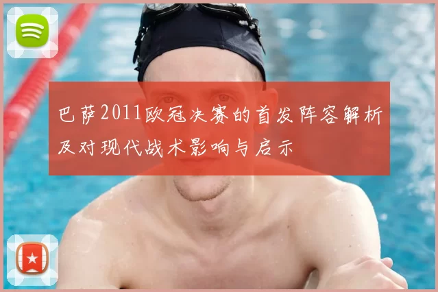 巴萨2011欧冠决赛的首发阵容解析及对现代战术影响与启示