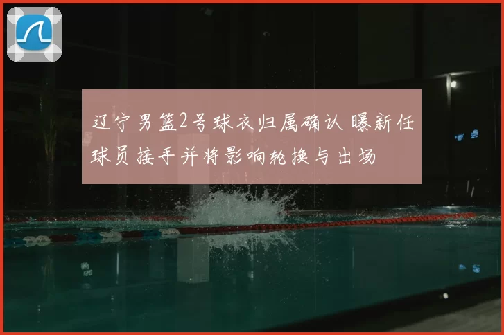 辽宁男篮2号球衣归属确认 曝新任球员接手并将影响轮换与出场