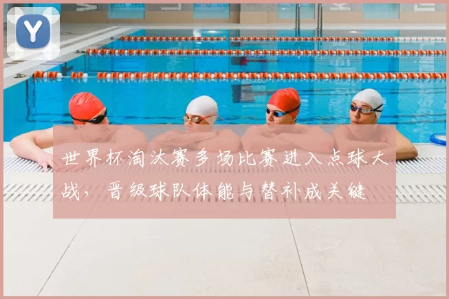 世界杯淘汰赛多场比赛进入点球大战,晋级球队体能与替补成关键