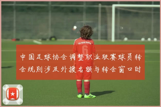 中国足球协会调整职业联赛球员转会规则涉及外援名额与转会窗口时间