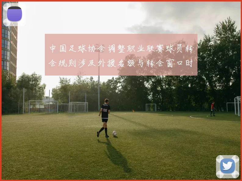 中国足球协会调整职业联赛球员转会规则涉及外援名额与转会窗口时间