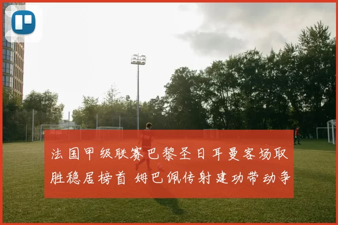 法国甲级联赛巴黎圣日耳曼客场取胜稳居榜首 姆巴佩传射建功带动争冠优势扩大