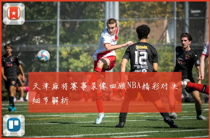 天津麻将赛事录像回顾NBA精彩对决细节解析