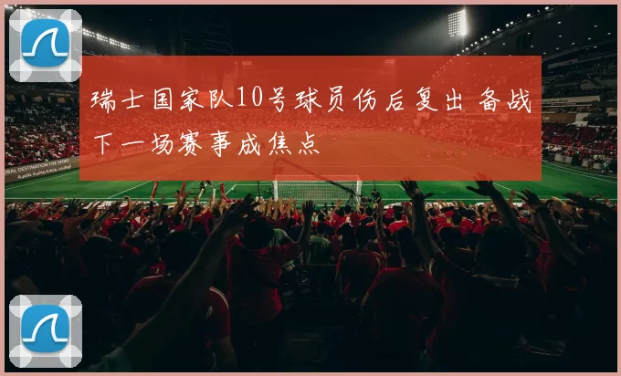 瑞士国家队10号球员伤后复出 备战下一场赛事成焦点