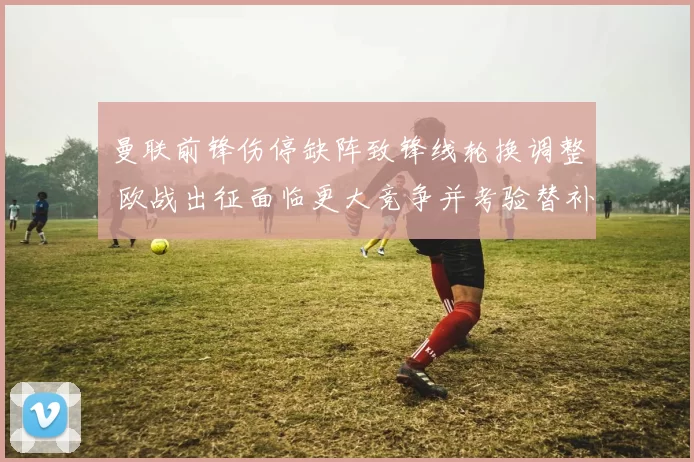 曼联前锋伤停缺阵致锋线轮换调整 欧战出征面临更大竞争并考验替补