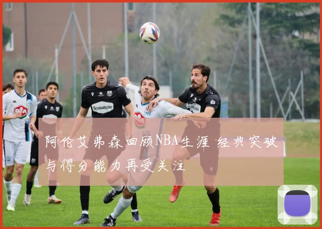 阿伦艾弗森回顾NBA生涯 经典突破与得分能力再受关注