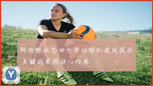 阿伦特状态回升带动球队进攻提升 关键战展现核心作用