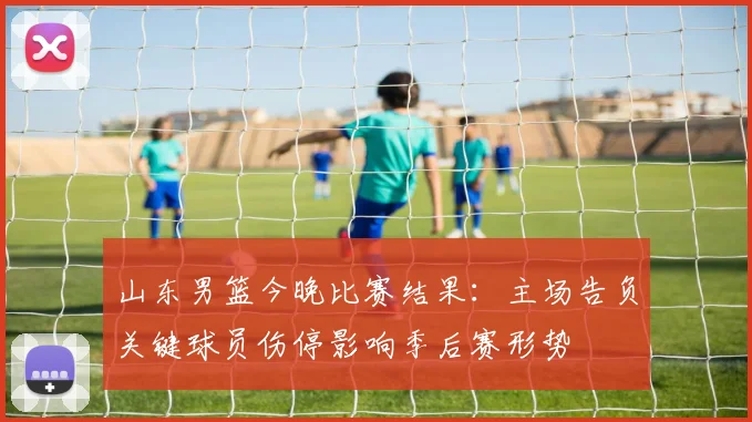 山东男篮今晚比赛结果：主场告负关键球员伤停影响季后赛形势