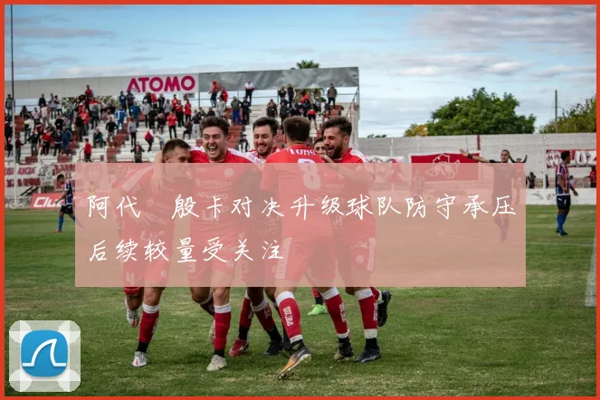 阿代琇殷卡对决升级球队防守承压后续较量受关注