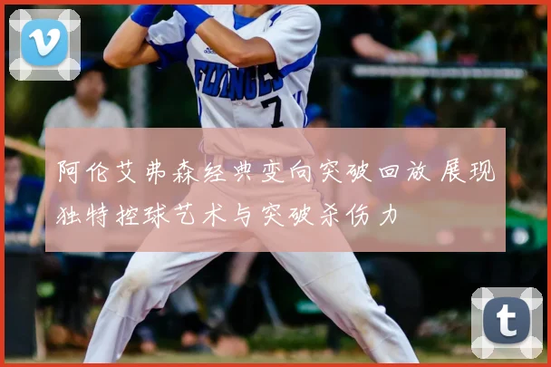 阿伦艾弗森经典变向突破回放 展现独特控球艺术与突破杀伤力