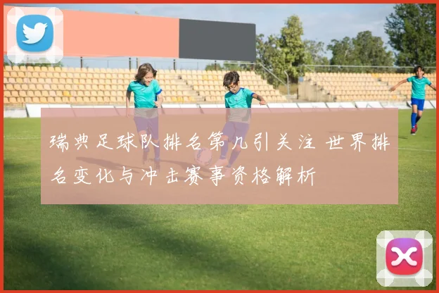 瑞典足球队排名第几引关注 世界排名变化与冲击赛事资格解析