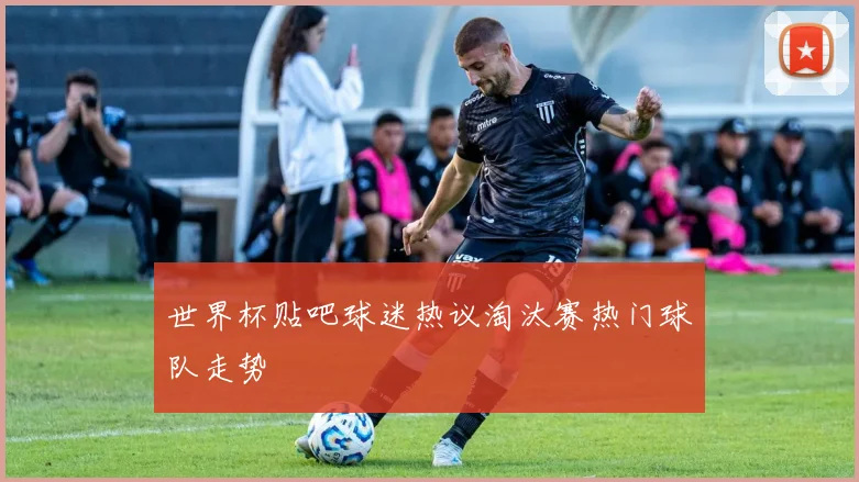 世界杯贴吧球迷热议淘汰赛热门球队走势