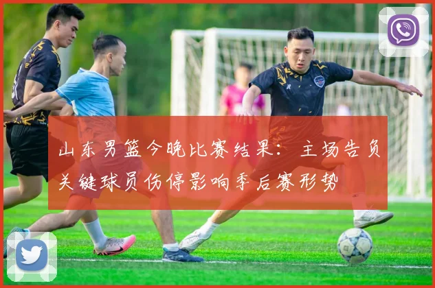 山东男篮今晚比赛结果：主场告负关键球员伤停影响季后赛形势