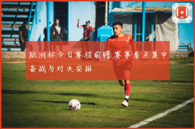 欧洲杯今日赛程前瞻 赛事看点集中备战与对决安排